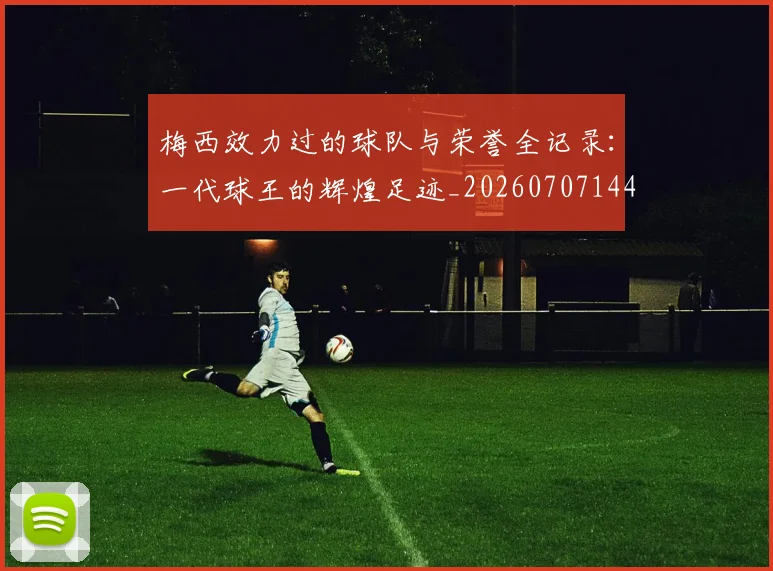 梅西效力过的球队与荣誉全记录：一代球王的辉煌足迹_20260707144539