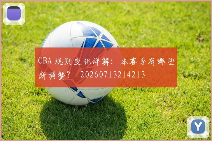 CBA 规则变化详解：本赛季有哪些新调整？_20260713214213
