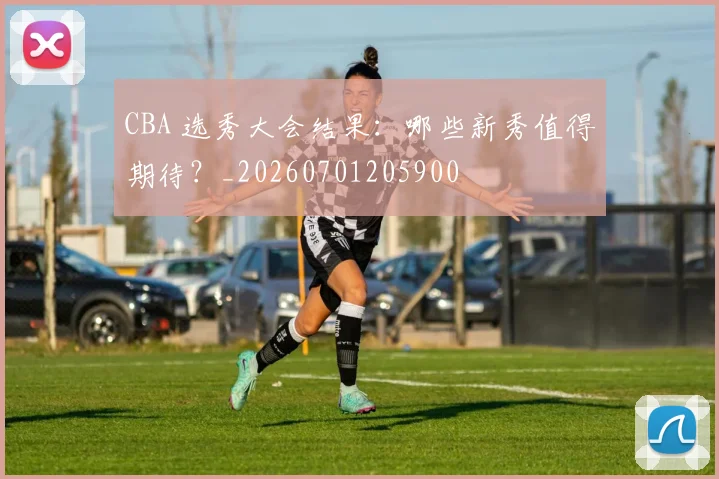 CBA 选秀大会结果：哪些新秀值得期待？_20260701205900