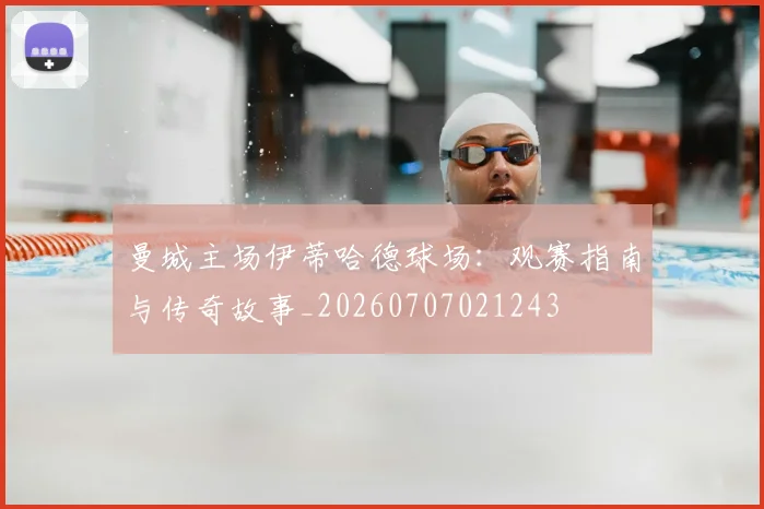 曼城主场伊蒂哈德球场：观赛指南与传奇故事_20260707021243