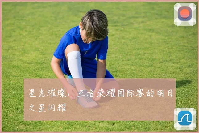 星光璀璨,王者荣耀国际赛的明日之星闪耀