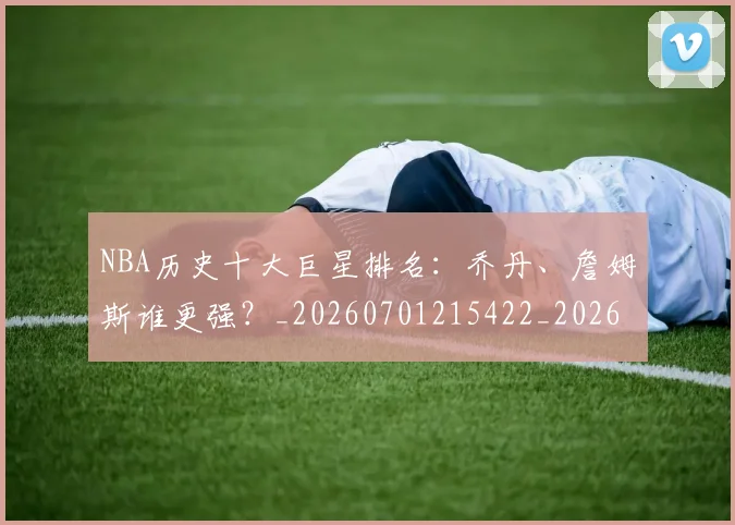 NBA历史十大巨星排名：乔丹、詹姆斯谁更强？_20260701215422_20260715181850