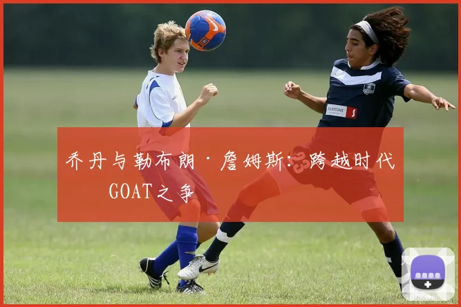 乔丹与勒布朗·詹姆斯：跨越时代的GOAT之争