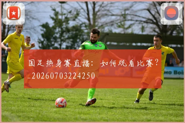 国足热身赛直播：如何观看比赛？_20260703224250