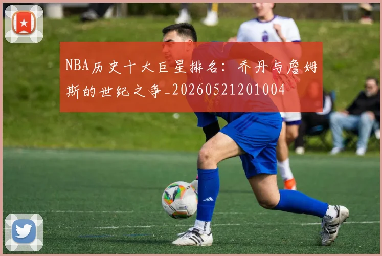 NBA历史十大巨星排名：乔丹与詹姆斯的世纪之争_20260521201004