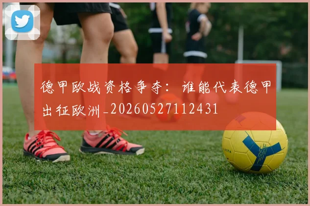 德甲欧战资格争夺：谁能代表德甲出征欧洲_20260527112431