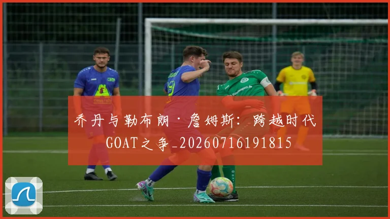 乔丹与勒布朗·詹姆斯：跨越时代的GOAT之争_20260716191815