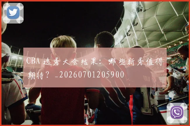 CBA 选秀大会结果:哪些新秀值得期待?_20260701205900