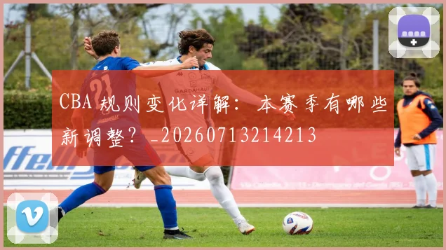 CBA 规则变化详解:本赛季有哪些新调整?_20260713214213