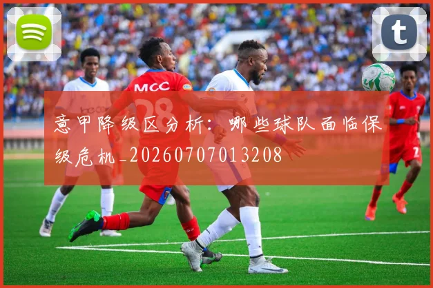 意甲降级区分析：哪些球队面临保级危机_20260707013208