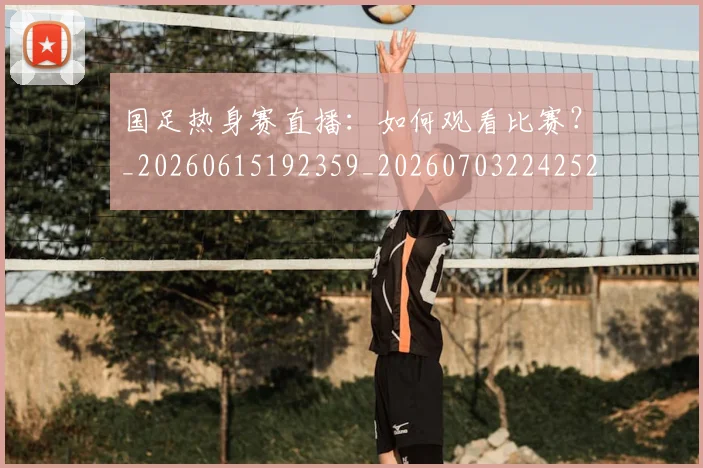 国足热身赛直播：如何观看比赛？_20260615192359_20260703224252_20260719165023