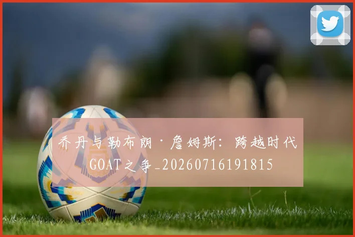 乔丹与勒布朗·詹姆斯:跨越时代的GOAT之争_20260716191815