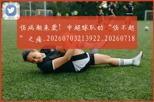 伤病潮来袭！中超球队的“伤不起”之痛_20260703213922_20260718003319