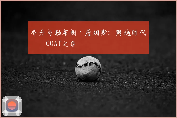 乔丹与勒布朗·詹姆斯:跨越时代的GOAT之争