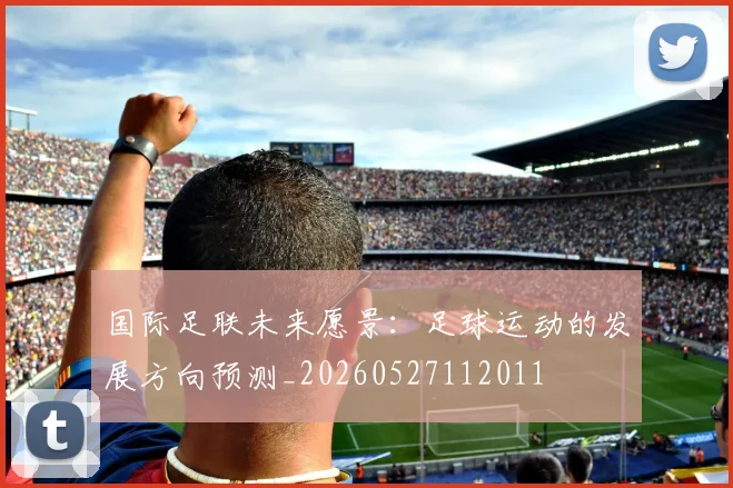 国际足联未来愿景:足球运动的发展方向预测_20260527112011
