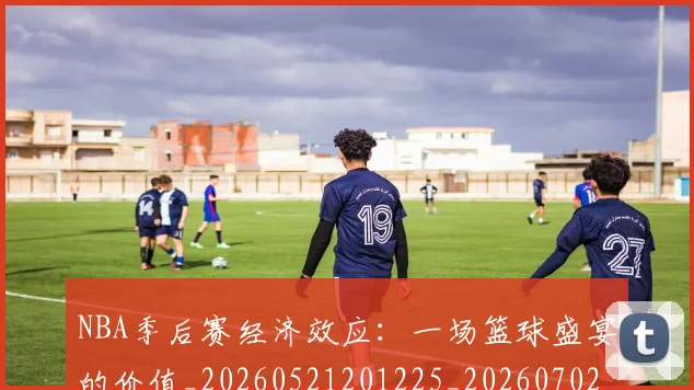 NBA季后赛经济效应：一场篮球盛宴的价值_20260521201225_20260702165632