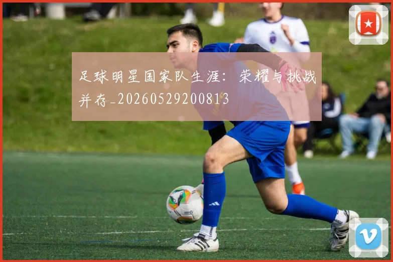 足球明星国家队生涯:荣耀与挑战并存_20260529200813
